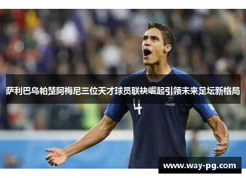 萨利巴乌帕楚阿梅尼三位天才球员联袂崛起引领未来足坛新格局