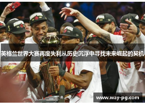 英格兰世界大赛再度失利从历史沉浮中寻找未来崛起的契机