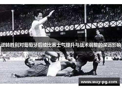 逆转胜利对葡萄牙后续比赛士气提升与战术调整的深远影响 逆转胜利对葡萄牙后续比赛士气提升与战术调整的深远影响