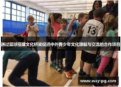 通过篮球搭建文化桥梁促进中外青少年文化理解与交流的合作项目 通过篮球搭建文化桥梁促进中外青少年文化理解与交流的合作项目