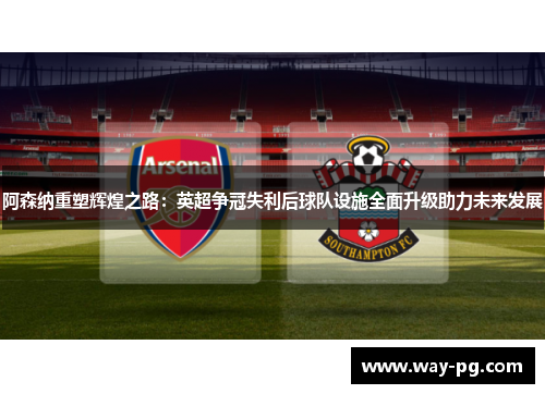 阿森纳重塑辉煌之路：英超争冠失利后球队设施全面升级助力未来发展