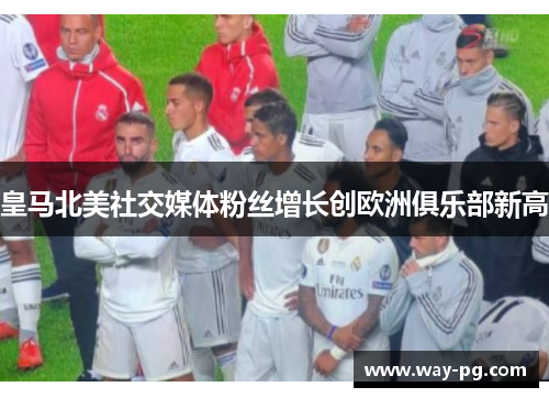 皇马北美社交媒体粉丝增长创欧洲俱乐部新高 皇马北美社交媒体粉丝增长创欧洲俱乐部新高