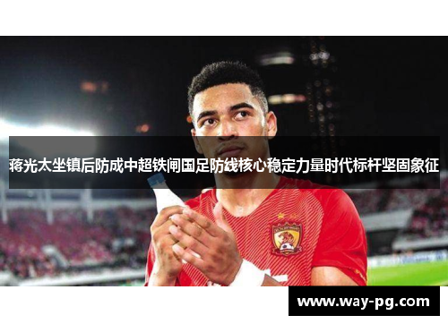 蒋光太坐镇后防成中超铁闸国足防线核心稳定力量时代标杆坚固象征 蒋光太坐镇后防成中超铁闸国足防线核心稳定力量时代标杆坚固象征