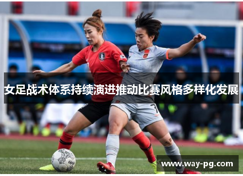 女足战术体系持续演进推动比赛风格多样化发展 女足战术体系持续演进推动比赛风格多样化发展